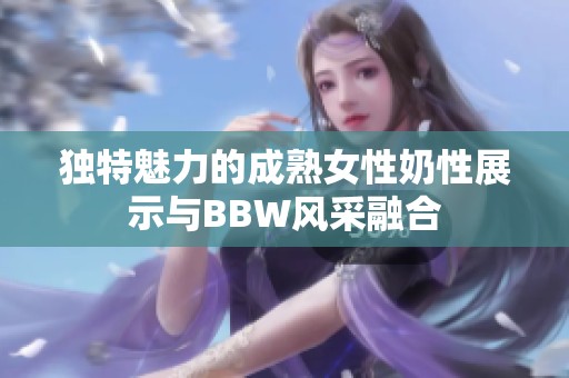 独特魅力的成熟女性奶性展示与BBW风采融合