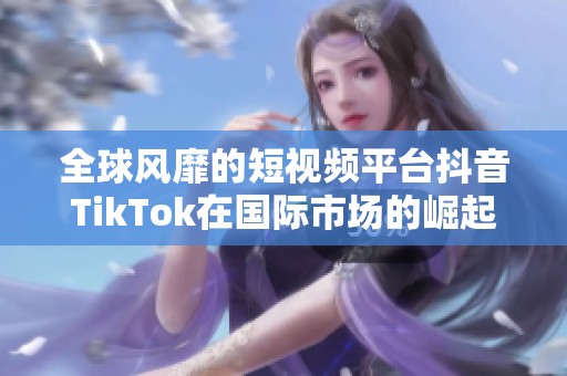 全球风靡的短视频平台抖音TikTok在国际市场的崛起与挑战