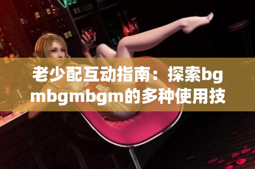 老少配互动指南：探索bgmbgmbgm的多种使用技巧与方法