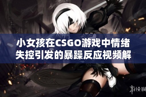 小女孩在CSGO游戏中情绪失控引发的暴躁反应视频解析