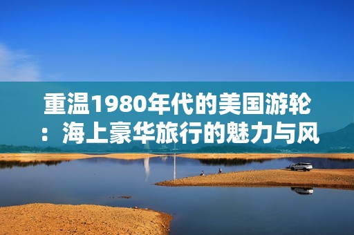 重温1980年代的美国游轮：海上豪华旅行的魅力与风情