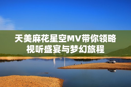 天美麻花星空MV带你领略视听盛宴与梦幻旅程