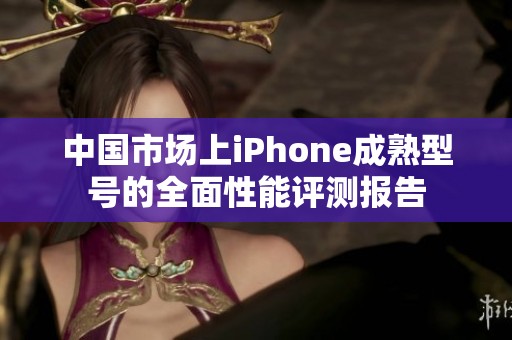 中国市场上iPhone成熟型号的全面性能评测报告