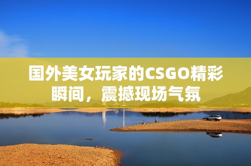 国外美女玩家的CSGO精彩瞬间，震撼现场气氛