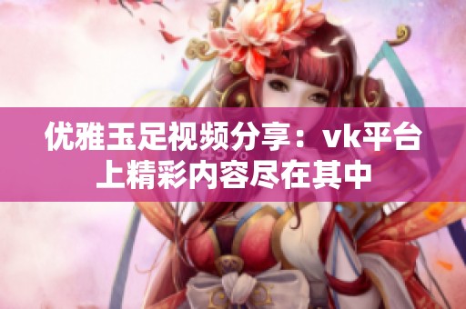 优雅玉足视频分享：vk平台上精彩内容尽在其中