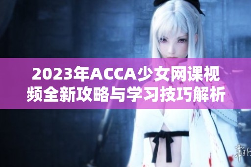 2023年ACCA少女网课视频全新攻略与学习技巧解析