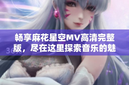 畅享麻花星空MV高清完整版，尽在这里探索音乐的魅力