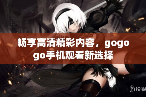 畅享高清精彩内容，gogogo手机观看新选择