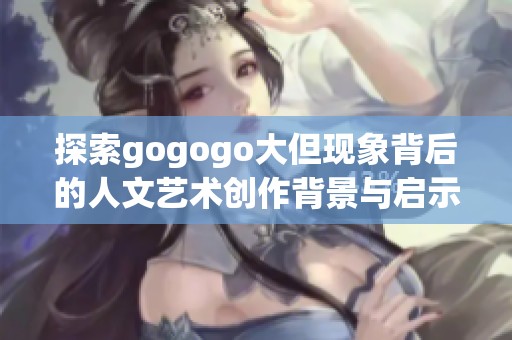 探索gogogo大但现象背后的人文艺术创作背景与启示