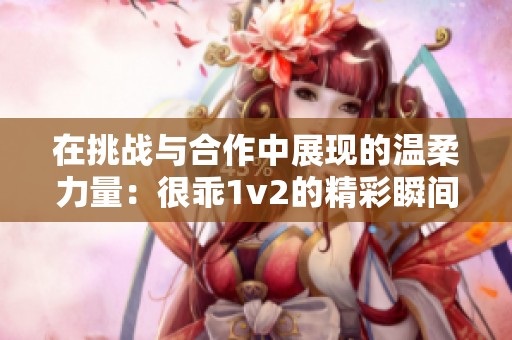 在挑战与合作中展现的温柔力量：很乖1v2的精彩瞬间