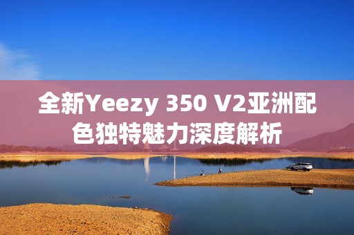 全新Yeezy 350 V2亚洲配色独特魅力深度解析