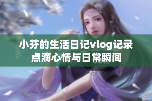 小芬的生活日记vlog记录点滴心情与日常瞬间