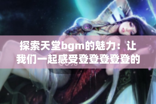 探索天堂bgm的魅力：让我们一起感受登登登登登的动人旋律与美丽背景！