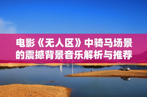 电影《无人区》中骑马场景的震撼背景音乐解析与推荐