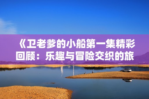 《卫老爹的小船第一集精彩回顾：乐趣与冒险交织的旅程》