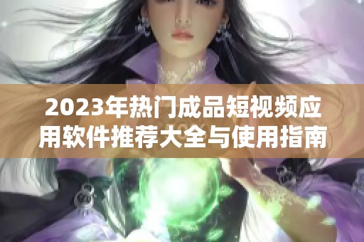 2023年热门成品短视频应用软件推荐大全与使用指南