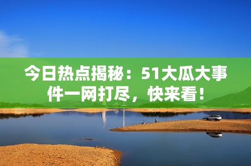 今日热点揭秘：51大瓜大事件一网打尽，快来看！