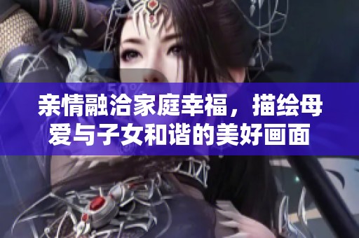 亲情融洽家庭幸福，描绘母爱与子女和谐的美好画面