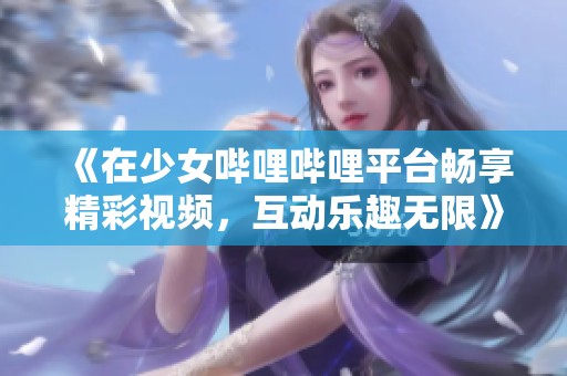 《在少女哔哩哔哩平台畅享精彩视频，互动乐趣无限》