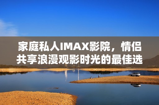 家庭私人IMAX影院，情侣共享浪漫观影时光的最佳选择