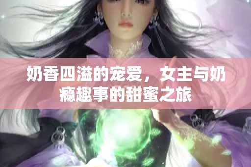 奶香四溢的宠爱，女主与奶瘾趣事的甜蜜之旅