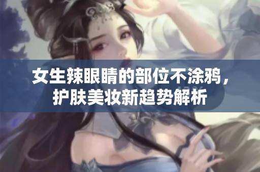 女生辣眼睛的部位不涂鸦，护肤美妆新趋势解析