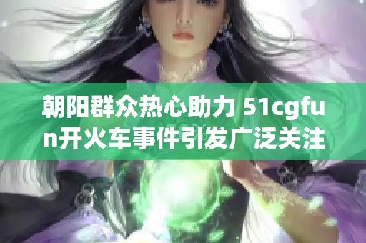 朝阳群众热心助力 51cgfun开火车事件引发广泛关注