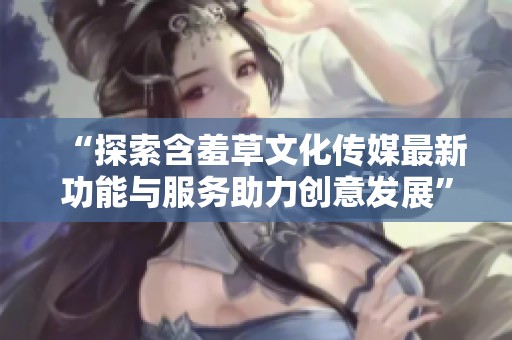 “探索含羞草文化传媒最新功能与服务助力创意发展”