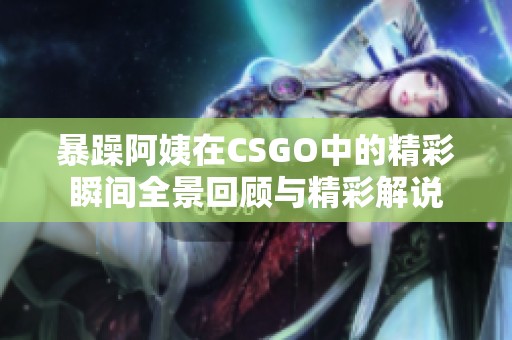 暴躁阿姨在CSGO中的精彩瞬间全景回顾与精彩解说