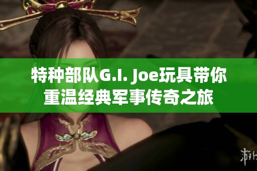 特种部队G.I. Joe玩具带你重温经典军事传奇之旅