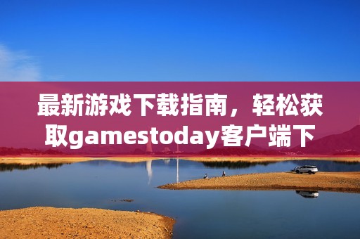 最新游戏下载指南，轻松获取gamestoday客户端下载链接与技巧