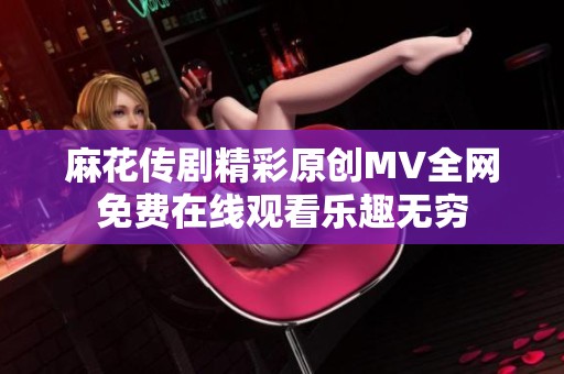 麻花传剧精彩原创MV全网免费在线观看乐趣无穷