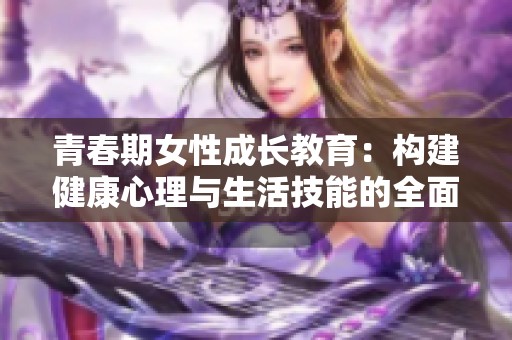 青春期女性成长教育：构建健康心理与生活技能的全面指南