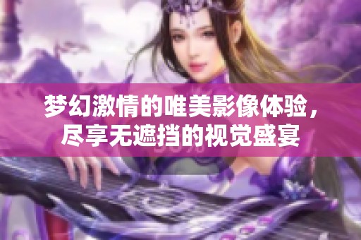 梦幻激情的唯美影像体验，尽享无遮挡的视觉盛宴