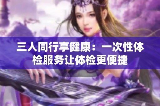 三人同行享健康：一次性体检服务让体检更便捷