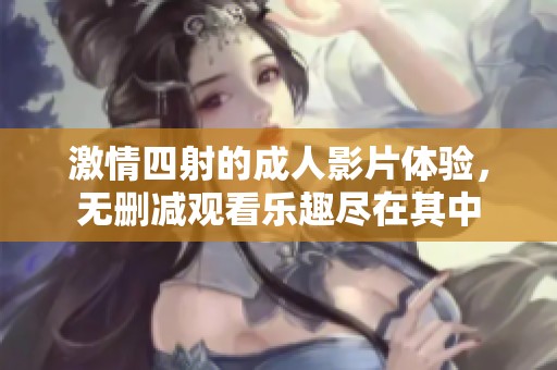 激情四射的成人影片体验，无删减观看乐趣尽在其中