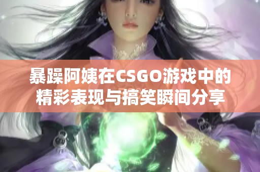 暴躁阿姨在CSGO游戏中的精彩表现与搞笑瞬间分享