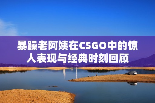 暴躁老阿姨在CSGO中的惊人表现与经典时刻回顾