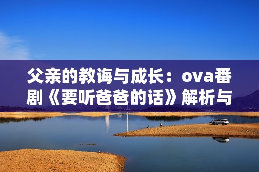 父亲的教诲与成长：ova番剧《要听爸爸的话》解析与推荐