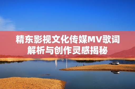 精东影视文化传媒MV歌词解析与创作灵感揭秘