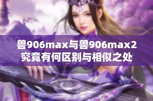 兽906max与兽906max2究竟有何区别与相似之处