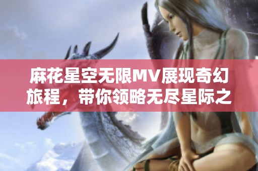 麻花星空无限MV展现奇幻旅程，带你领略无尽星际之美