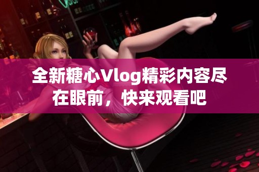 全新糖心Vlog精彩内容尽在眼前，快来观看吧