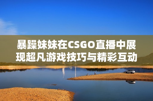 暴躁妹妹在CSGO直播中展现超凡游戏技巧与精彩互动