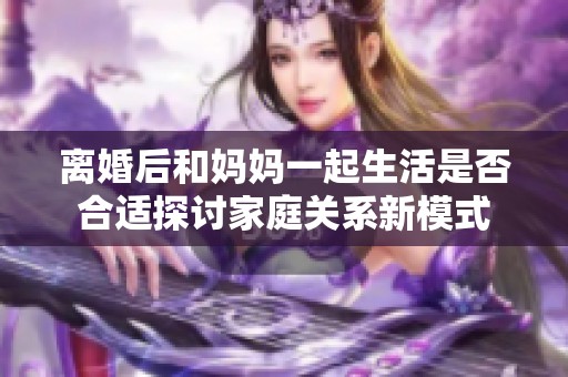 离婚后和妈妈一起生活是否合适探讨家庭关系新模式