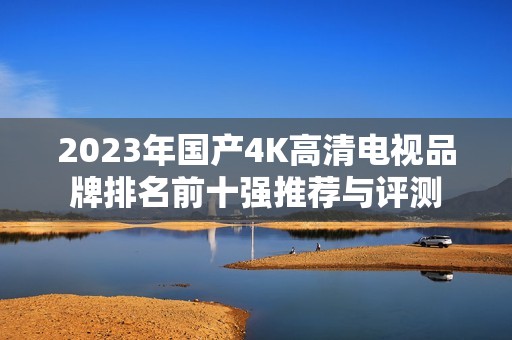 2023年国产4K高清电视品牌排名前十强推荐与评测