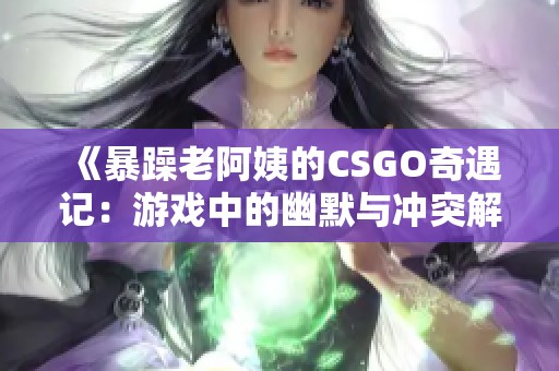 《暴躁老阿姨的CSGO奇遇记：游戏中的幽默与冲突解析》