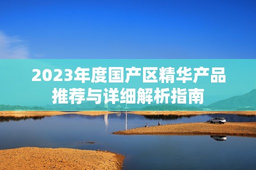 2023年度国产区精华产品推荐与详细解析指南