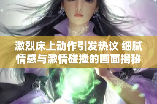 激烈床上动作引发热议 细腻情感与激情碰撞的画面揭秘