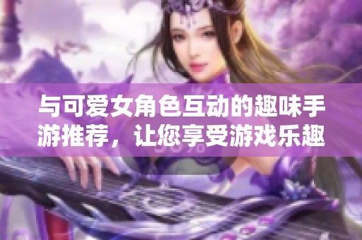 与可爱女角色互动的趣味手游推荐，让您享受游戏乐趣